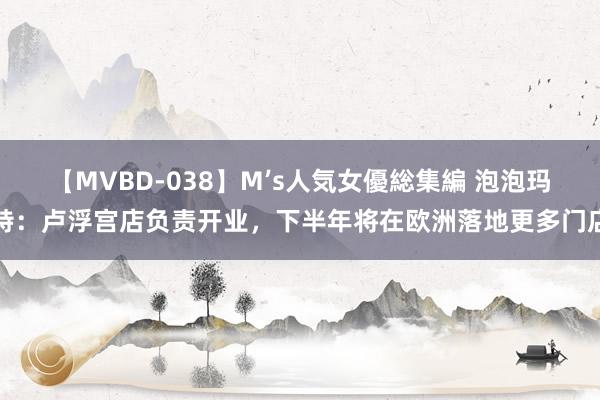 【MVBD-038】M’s人気女優総集編 泡泡玛特：卢浮宫店负责开业，下半年将在欧洲落地更多门店