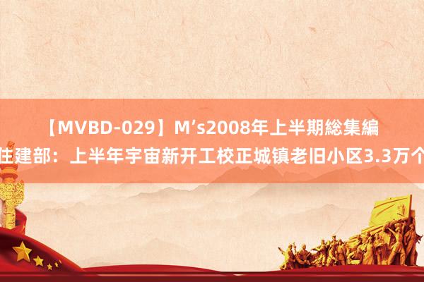 【MVBD-029】M’s2008年上半期総集編 住建部：上半年宇宙新开工校正城镇老旧小区3.3万个