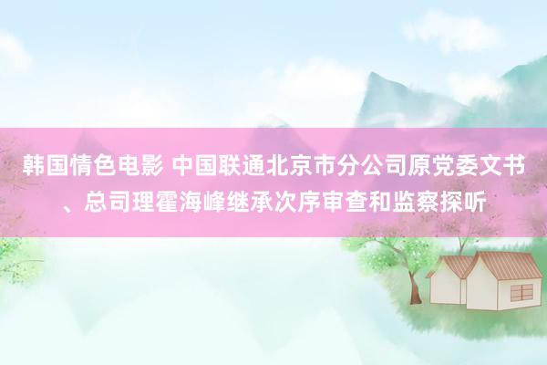 韩国情色电影 中国联通北京市分公司原党委文书、总司理霍海峰继承次序审查和监察探听