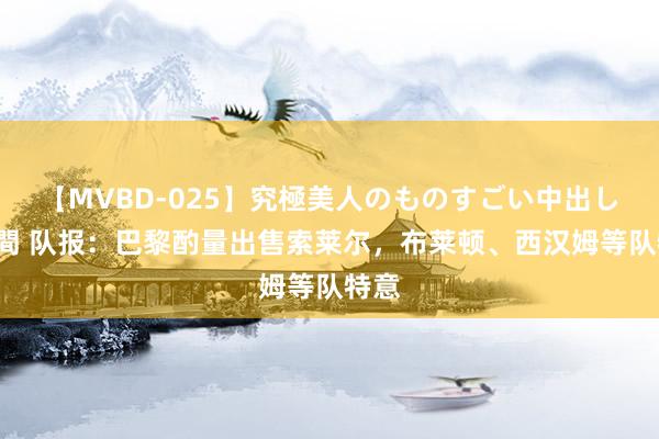 【MVBD-025】究極美人のものすごい中出し4時間 队报：巴黎酌量出售索莱尔，布莱顿、西汉姆等队特意