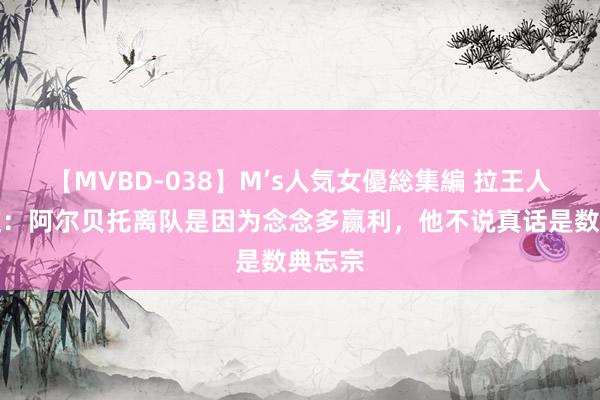 【MVBD-038】M’s人気女優総集編 拉王人奥总监：阿尔贝托离队是因为念念多赢利，他不说真话是数典忘宗