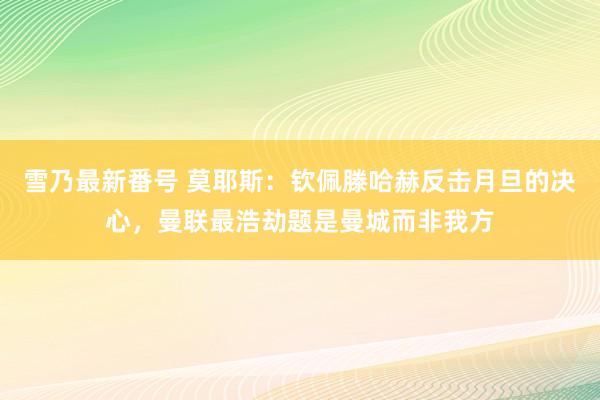 雪乃最新番号 莫耶斯：钦佩滕哈赫反击月旦的决心，曼联最浩劫题是曼城而非我方