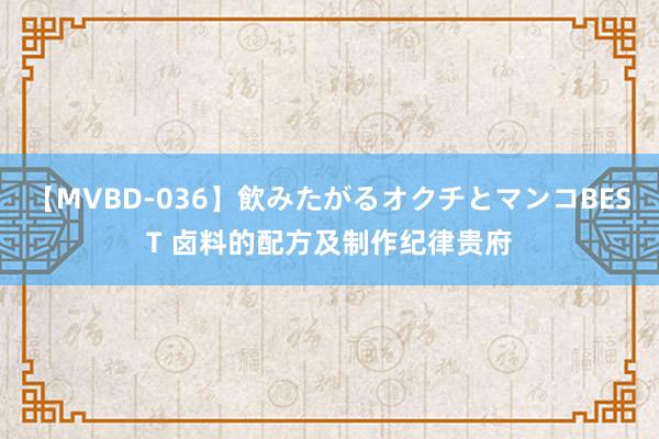 【MVBD-036】飲みたがるオクチとマンコBEST 卤料的配方及制作纪律贵府