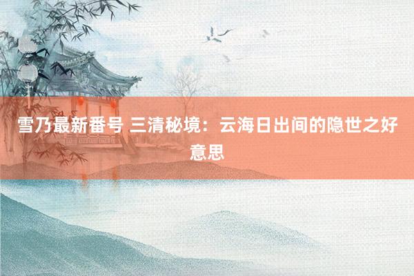 雪乃最新番号 三清秘境：云海日出间的隐世之好意思