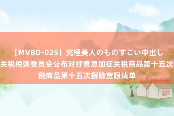 【MVBD-025】究極美人のものすごい中出し4時間 国务院关税税则委员会公布对好意思加征关税商品第十五次摒除宽限清单