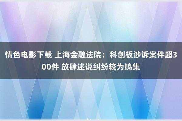 情色电影下载 上海金融法院：科创板涉诉案件超300件 放肆述说纠纷较为鸠集