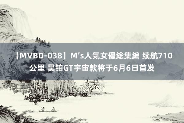 【MVBD-038】M’s人気女優総集編 续航710公里 昊铂GT宇宙款将于6月6日首发