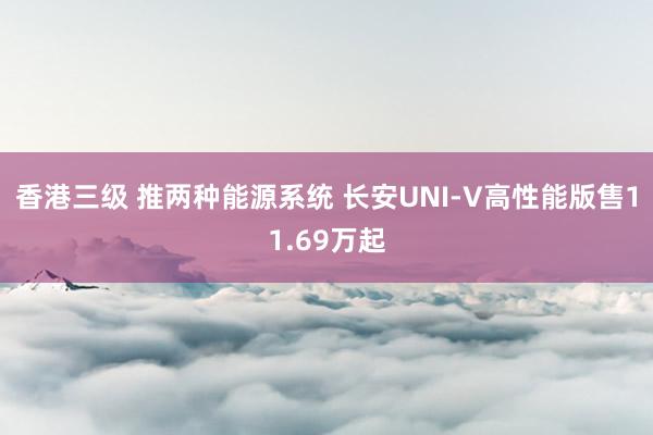 香港三级 推两种能源系统 长安UNI-V高性能版售11.69万起