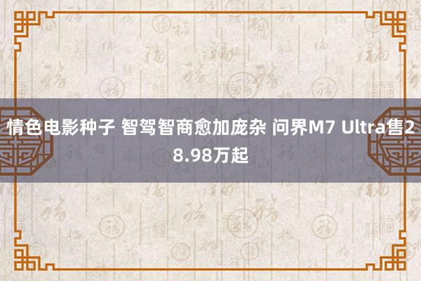 情色电影种子 智驾智商愈加庞杂 问界M7 Ultra售28.98万起