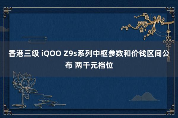 香港三级 iQOO Z9s系列中枢参数和价钱区间公布 两千元档位