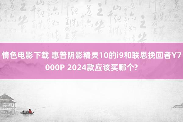 情色电影下载 惠普阴影精灵10的i9和联思挽回者Y7000P 2024款应该买哪个?