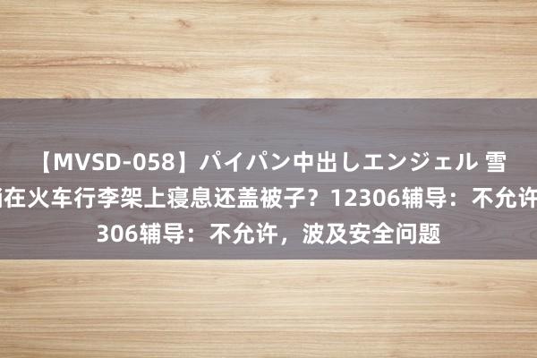 【MVSD-058】パイパン中出しエンジェル 雪乃しずく 须眉躺在火车行李架上寝息还盖被子？12306辅导：不允许，波及安全问题