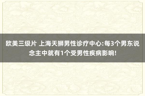 欧美三级片 上海天狮男性诊疗中心:每3个男东说念主中就有1个受男性疾病影响!