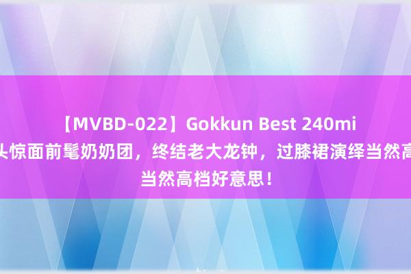 【MVBD-022】Gokkun Best 240min. 上海街头惊面前髦奶奶团，终结老大龙钟，过膝裙演绎当然高档好意思！