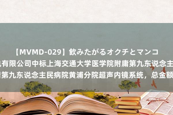 【MVMD-029】飲みたがるオクチとマンコ 雪乃しずく 上海象屿机电有限公司中标上海交通大学医学院附庸第九东说念主民病院黄浦分院超声内镜系统，总金额达432.2万元