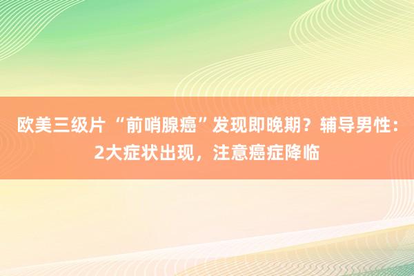 欧美三级片 “前哨腺癌”发现即晚期？辅导男性：2大症状出现，注意癌症降临