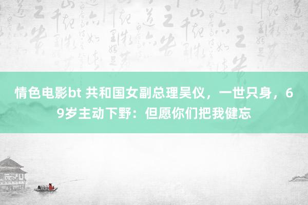 情色电影bt 共和国女副总理吴仪，一世只身，69岁主动下野：但愿你们把我健忘