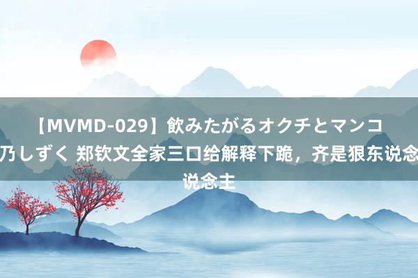 【MVMD-029】飲みたがるオクチとマンコ 雪乃しずく 郑钦文全家三口给解释下跪，齐是狠东说念主