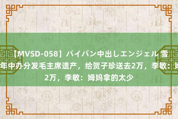 【MVSD-058】パイパン中出しエンジェル 雪乃しずく 81年中办分发毛主席遗产，给贺子珍送去2万，李敏：姆妈拿的太少