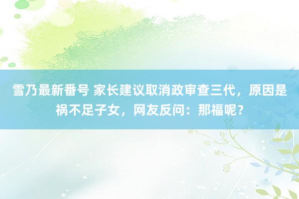 雪乃最新番号 家长建议取消政审查三代，原因是祸不足子女，网友反问：那福呢？