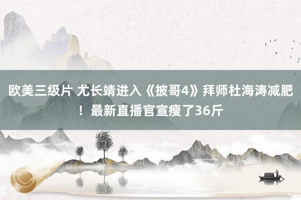 欧美三级片 尤长靖进入《披哥4》拜师杜海涛减肥！最新直播官宣瘦了36斤