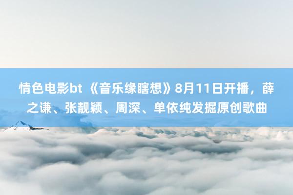 情色电影bt 《音乐缘瞎想》8月11日开播，薛之谦、张靓颖、周深、单依纯发掘原创歌曲