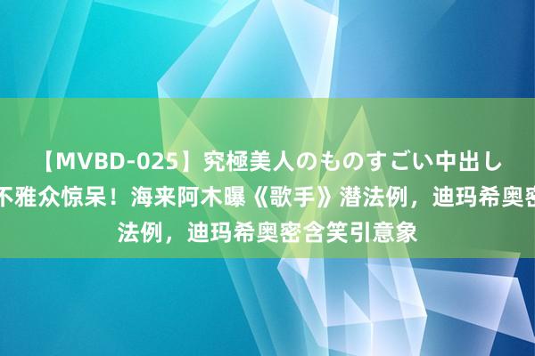 【MVBD-025】究極美人のものすごい中出し4時間 50万不雅众惊呆！海来阿木曝《歌手》潜法例，迪玛希奥密含笑引意象