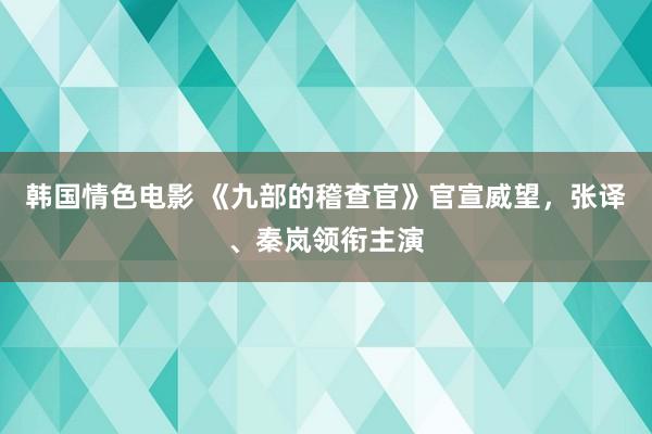 韩国情色电影 《九部的稽查官》官宣威望，张译、秦岚领衔主演