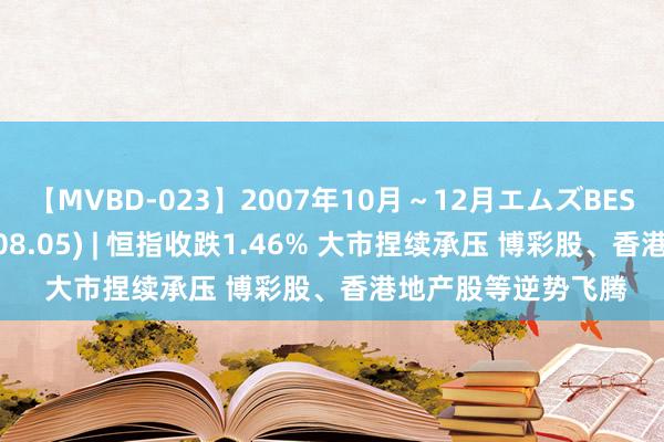 【MVBD-023】2007年10月～12月エムズBEST4時間 港股收盘(08.05) | 恒指收跌1.46% 大市捏续承压 博彩股、香港地产股等逆势飞腾