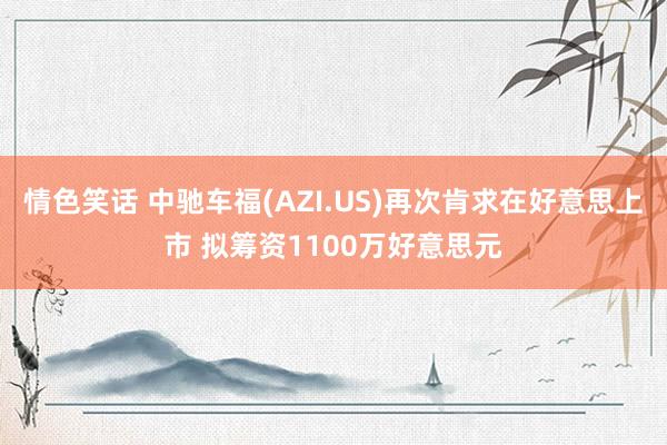 情色笑话 中驰车福(AZI.US)再次肯求在好意思上市 拟筹资1100万好意思元