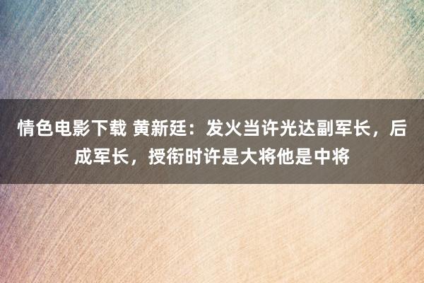 情色电影下载 黄新廷：发火当许光达副军长，后成军长，授衔时许是大将他是中将