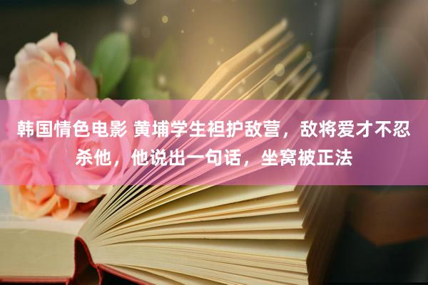 韩国情色电影 黄埔学生袒护敌营，敌将爱才不忍杀他，他说出一句话，坐窝被正法