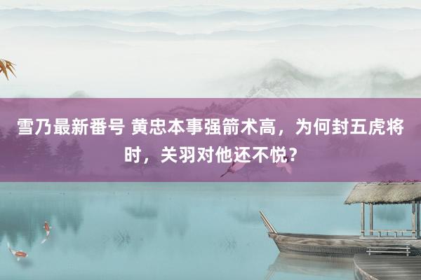 雪乃最新番号 黄忠本事强箭术高，为何封五虎将时，关羽对他还不悦？