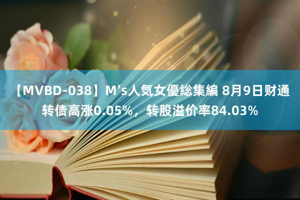 【MVBD-038】M’s人気女優総集編 8月9日财通转债高涨0.05%，转股溢价率84.03%