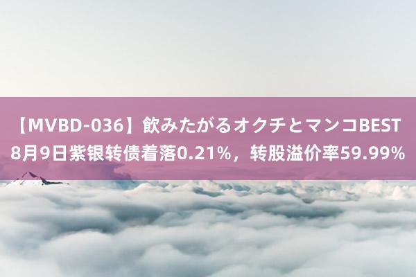 【MVBD-036】飲みたがるオクチとマンコBEST 8月9日紫银转债着落0.21%，转股溢价率59.99%