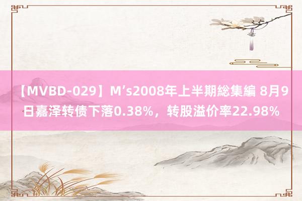 【MVBD-029】M’s2008年上半期総集編 8月9日嘉泽转债下落0.38%，转股溢价率22.98%