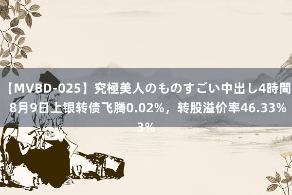 【MVBD-025】究極美人のものすごい中出し4時間 8月9日上银转债飞腾0.02%，转股溢价率46.33%