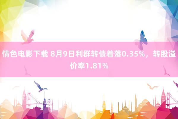 情色电影下载 8月9日利群转债着落0.35%，转股溢价率1.81%