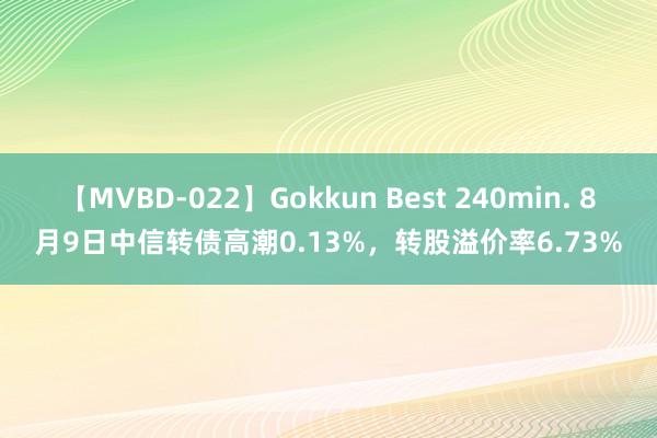 【MVBD-022】Gokkun Best 240min. 8月9日中信转债高潮0.13%，转股溢价率6.73%