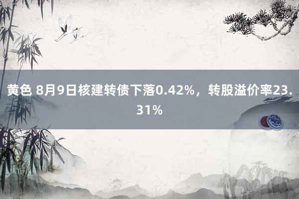 黄色 8月9日核建转债下落0.42%，转股溢价率23.31%