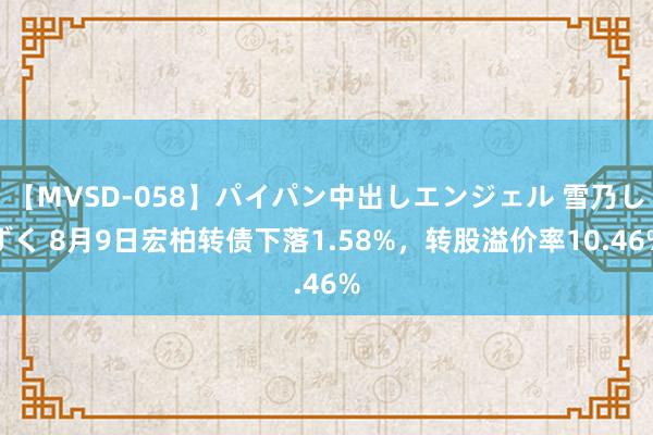 【MVSD-058】パイパン中出しエンジェル 雪乃しずく 8月9日宏柏转债下落1.58%，转股溢价率10.46%