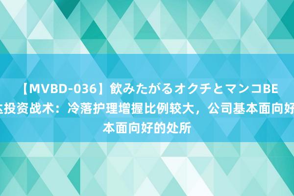 【MVBD-036】飲みたがるオクチとマンコBEST 源达投资战术：冷落护理增握比例较大，公司基本面向好的处所