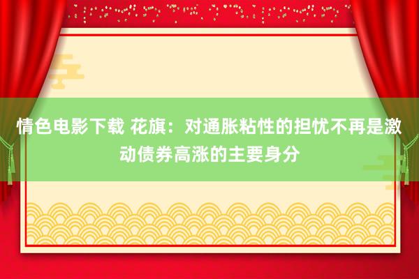 情色电影下载 花旗：对通胀粘性的担忧不再是激动债券高涨的主要身分