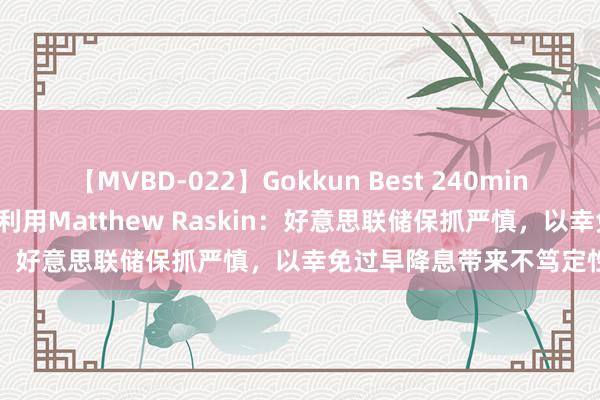 【MVBD-022】Gokkun Best 240min. 德银好意思国利率研究利用Matthew Raskin：好意思联储保抓严慎，以幸免过早降息带来不笃定性