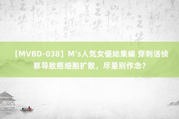 【MVBD-038】M’s人気女優総集編 穿刺活侦察导致癌细胞扩散，尽量别作念？