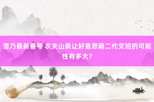 雪乃最新番号 农夫山泉让好意思籍二代交班的可能性有多大？