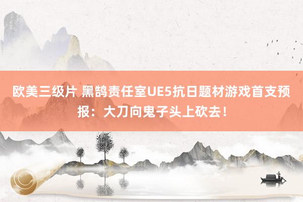 欧美三级片 黑鹄责任室UE5抗日题材游戏首支预报：大刀向鬼子头上砍去！