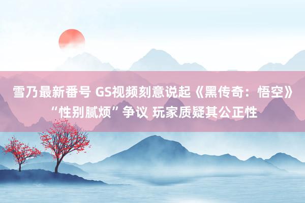 雪乃最新番号 GS视频刻意说起《黑传奇：悟空》“性别腻烦”争议 玩家质疑其公正性