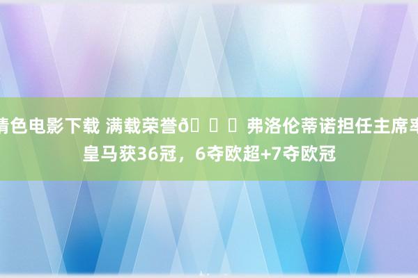 情色电影下载 满载荣誉?弗洛伦蒂诺担任主席率皇马获36冠，6夺欧超+7夺欧冠