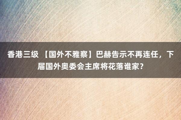 香港三级 【国外不雅察】巴赫告示不再连任，下届国外奥委会主席将花落谁家？